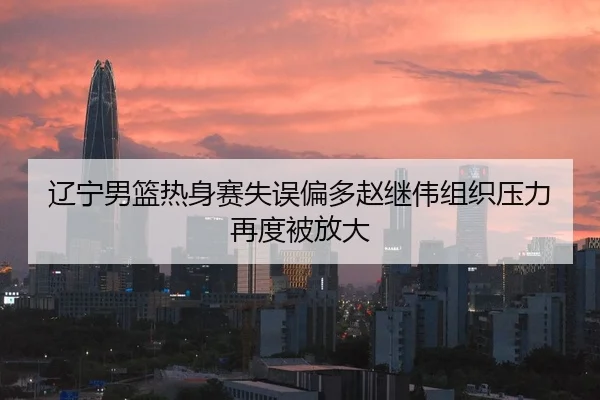 辽宁男篮热身赛失误偏多赵继伟组织压力再度被放大