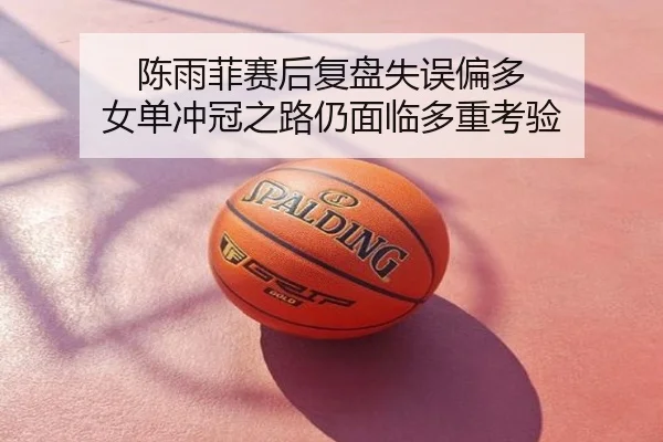 陈雨菲赛后复盘失误偏多 女单冲冠之路仍面临多重考验