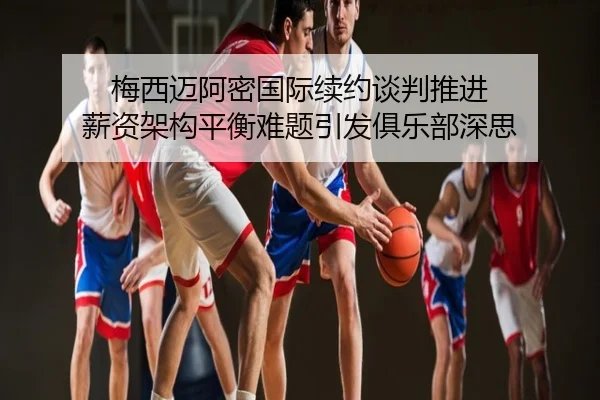 梅西迈阿密国际续约谈判推进 薪资架构平衡难题引发俱乐部深思