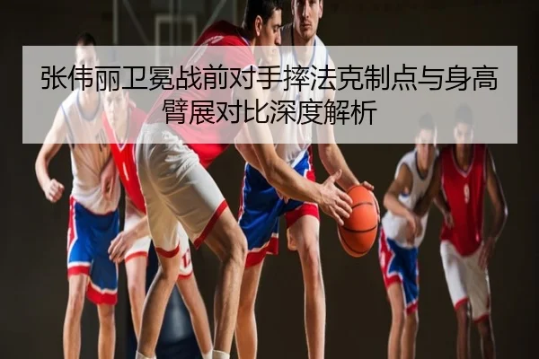 张伟丽卫冕战前对手摔法克制点与身高臂展对比深度解析